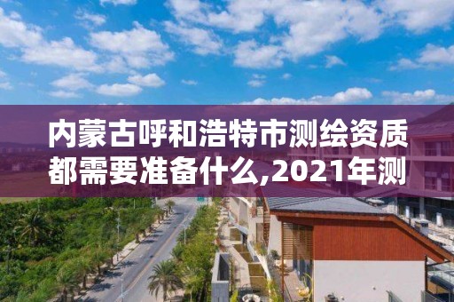 内蒙古呼和浩特市测绘资质都需要准备什么,2021年测绘资质人员要求