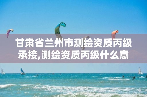 甘肃省兰州市测绘资质丙级承接,测绘资质丙级什么意思