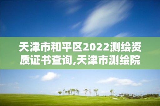 天津市和平区2022测绘资质证书查询,天津市测绘院电话。