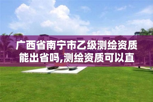 广西省南宁市乙级测绘资质能出省吗,测绘资质可以直接办理乙级