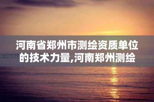 河南省郑州市测绘资质单位的技术力量,河南郑州测绘局。