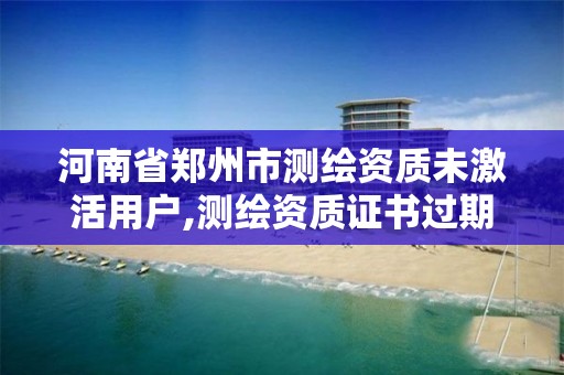 河南省郑州市测绘资质未激活用户,测绘资质证书过期怎么办