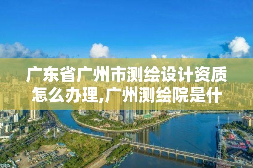 广东省广州市测绘设计资质怎么办理,广州测绘院是什么单位。