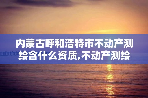 内蒙古呼和浩特市不动产测绘含什么资质,不动产测绘内业包含内容。