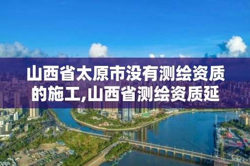 山西省太原市没有测绘资质的施工,山西省测绘资质延期公告