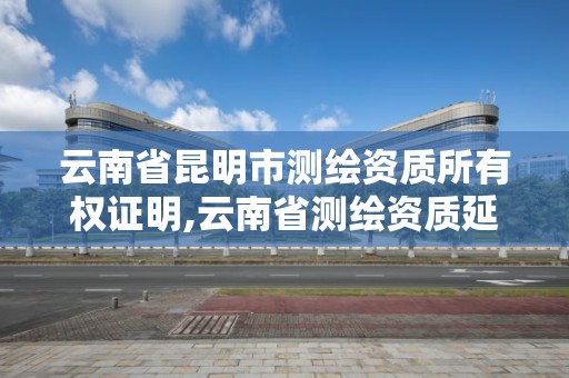 云南省昆明市测绘资质所有权证明,云南省测绘资质延期一年。