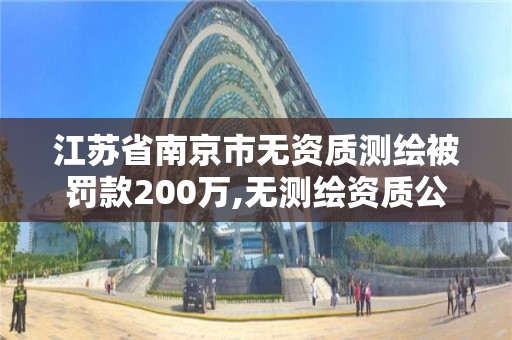 江苏省南京市无资质测绘被罚款200万,无测绘资质公司进行测绘的后果。