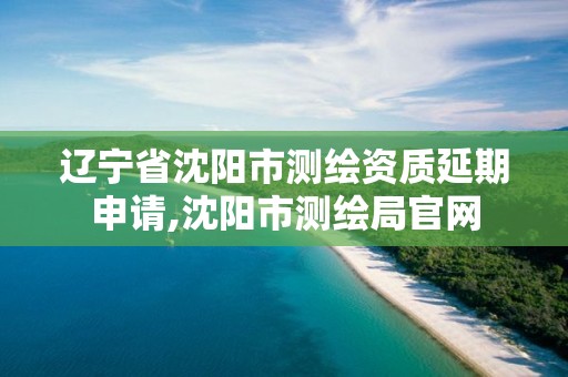 辽宁省沈阳市测绘资质延期申请,沈阳市测绘局官网