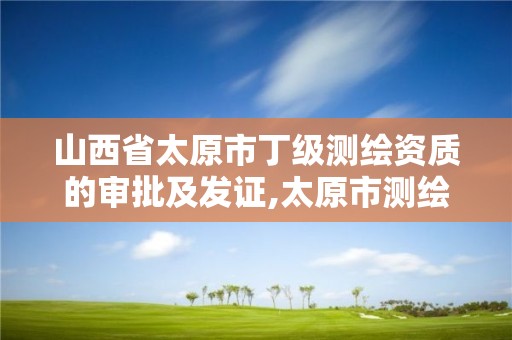 山西省太原市丁级测绘资质的审批及发证,太原市测绘院的上级单位。