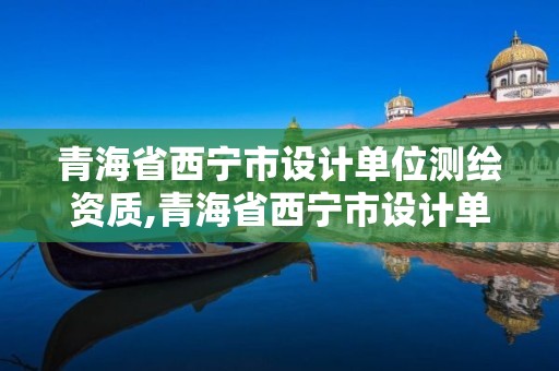 青海省西宁市设计单位测绘资质,青海省西宁市设计单位测绘资质公示