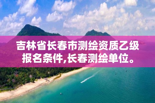 吉林省长春市测绘资质乙级报名条件,长春测绘单位。