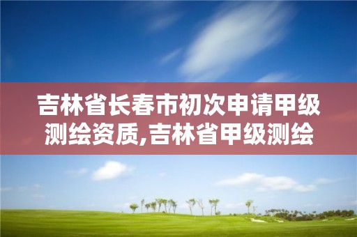 吉林省长春市初次申请甲级测绘资质,吉林省甲级测绘资质单位