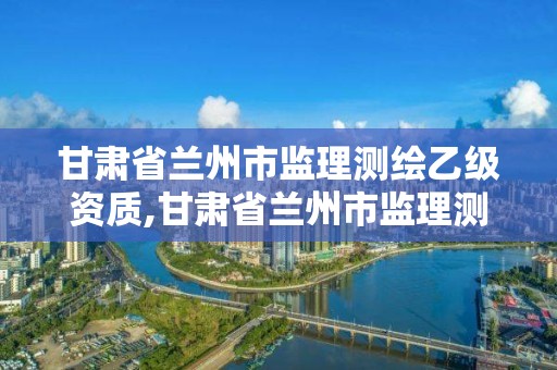 甘肃省兰州市监理测绘乙级资质,甘肃省兰州市监理测绘乙级资质企业名单