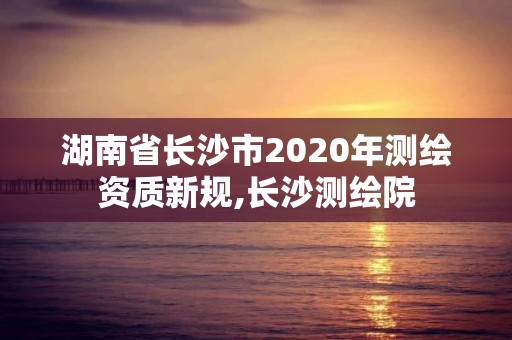 湖南省长沙市2020年测绘资质新规,长沙测绘院