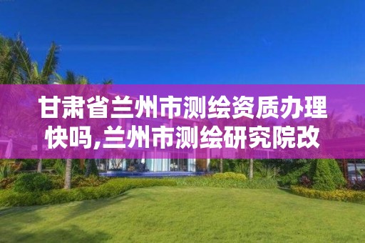 甘肃省兰州市测绘资质办理快吗,兰州市测绘研究院改企了吗