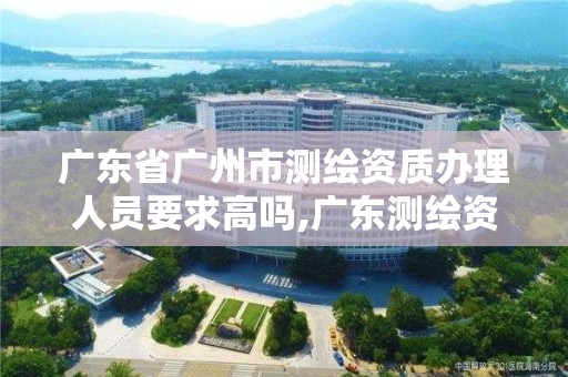 广东省广州市测绘资质办理人员要求高吗,广东测绘资质查询。