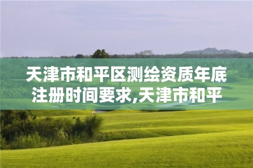 天津市和平区测绘资质年底注册时间要求,天津市和平区测绘资质年底注册时间要求是多久