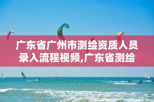 广东省广州市测绘资质人员录入流程视频,广东省测绘资质单位名单。