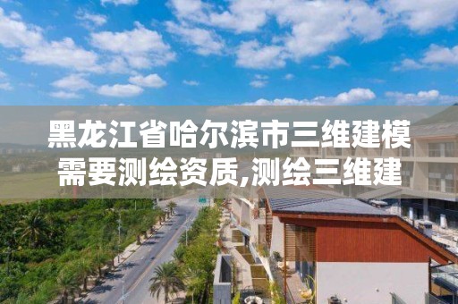 黑龙江省哈尔滨市三维建模需要测绘资质,测绘三维建模的目的与意义。