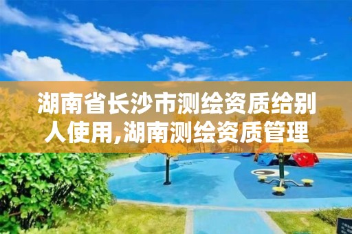 湖南省长沙市测绘资质给别人使用,湖南测绘资质管理