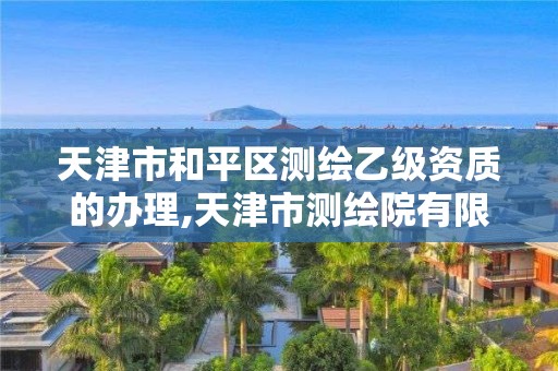 天津市和平区测绘乙级资质的办理,天津市测绘院有限公司资质