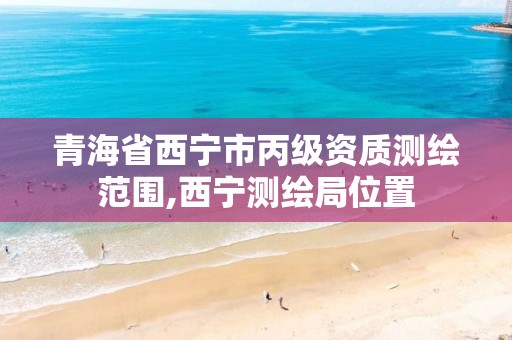 青海省西宁市丙级资质测绘范围,西宁测绘局位置