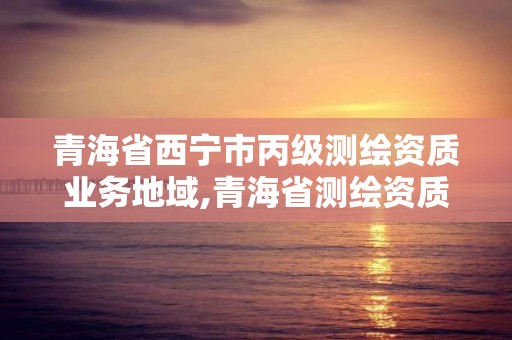 青海省西宁市丙级测绘资质业务地域,青海省测绘资质延期公告