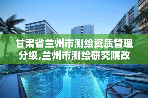 甘肃省兰州市测绘资质管理分级,兰州市测绘研究院改企了吗