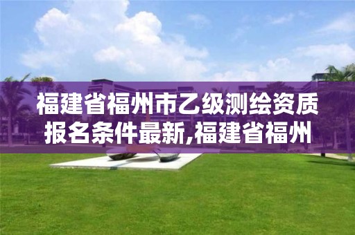 福建省福州市乙级测绘资质报名条件最新,福建省福州市乙级测绘资质报名条件最新消息。