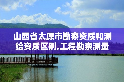 山西省太原市勘察资质和测绘资质区别,工程勘察测量资质和测绘资质