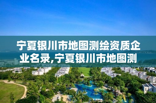 宁夏银川市地图测绘资质企业名录,宁夏银川市地图测绘资质企业名录表