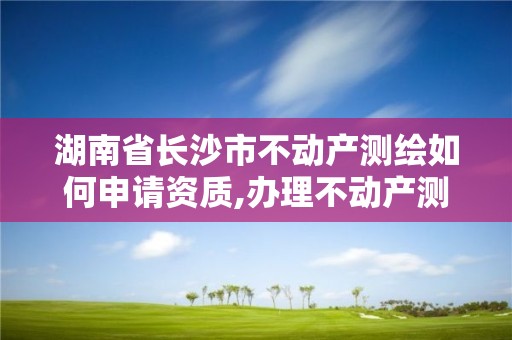 湖南省长沙市不动产测绘如何申请资质,办理不动产测绘资质需要什么条件。