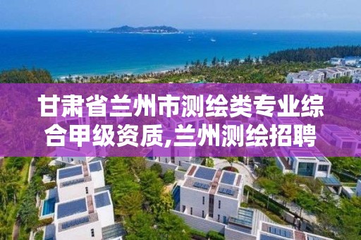 甘肃省兰州市测绘类专业综合甲级资质,兰州测绘招聘信息