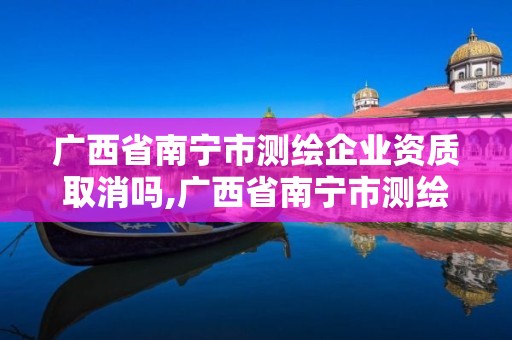 广西省南宁市测绘企业资质取消吗,广西省南宁市测绘企业资质取消吗最新消息