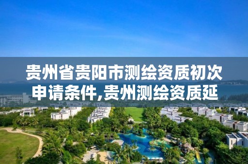 贵州省贵阳市测绘资质初次申请条件,贵州测绘资质延期公告