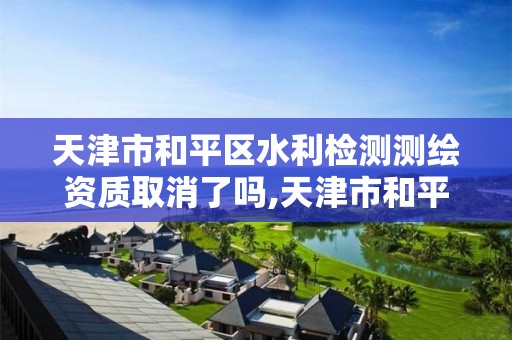 天津市和平区水利检测测绘资质取消了吗,天津市和平区水利检测测绘资质取消了吗今年。