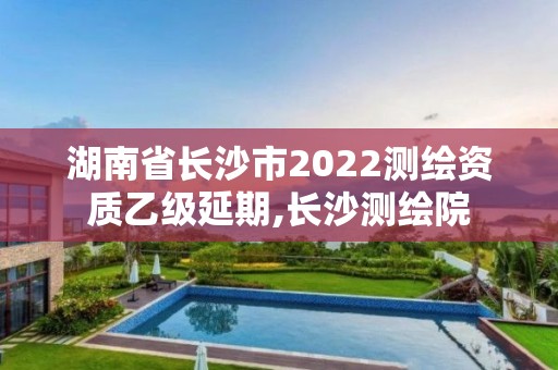 湖南省长沙市2022测绘资质乙级延期,长沙测绘院