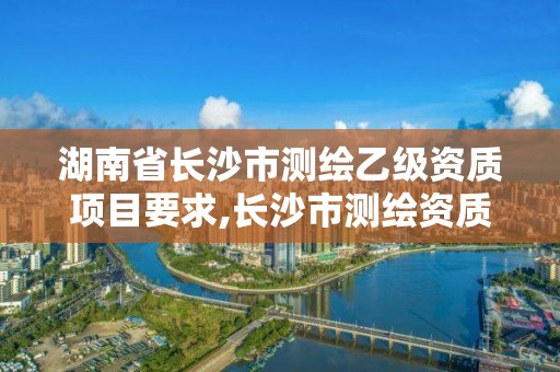 湖南省长沙市测绘乙级资质项目要求,长沙市测绘资质单位名单