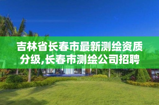 吉林省长春市最新测绘资质分级,长春市测绘公司招聘