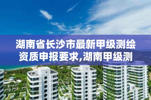 湖南省长沙市最新甲级测绘资质申报要求,湖南甲级测绘资质单位名录。