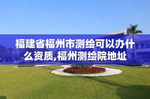 福建省福州市测绘可以办什么资质,福州测绘院地址