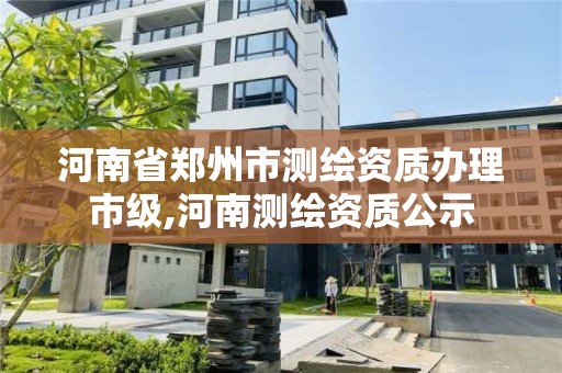 河南省郑州市测绘资质办理市级,河南测绘资质公示