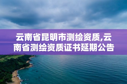 云南省昆明市测绘资质,云南省测绘资质证书延期公告