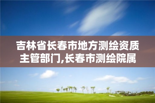 吉林省长春市地方测绘资质主管部门,长春市测绘院属于什么单位。