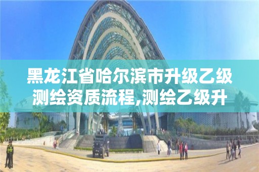 黑龙江省哈尔滨市升级乙级测绘资质流程,测绘乙级升甲级