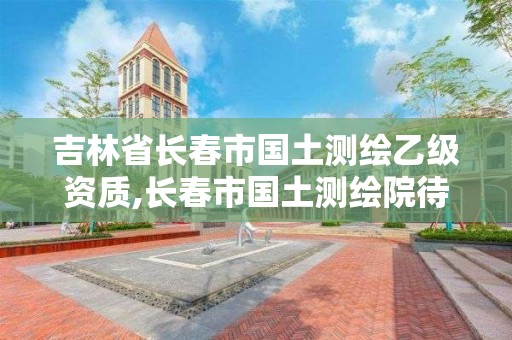 吉林省长春市国土测绘乙级资质,长春市国土测绘院待遇