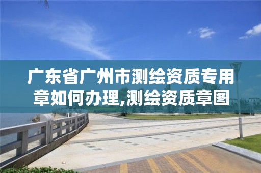 广东省广州市测绘资质专用章如何办理,测绘资质章图片。