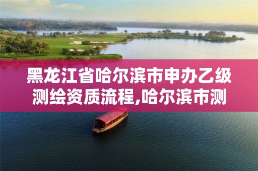 黑龙江省哈尔滨市申办乙级测绘资质流程,哈尔滨市测绘院