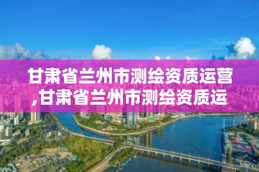 甘肃省兰州市测绘资质运营,甘肃省兰州市测绘资质运营中心电话