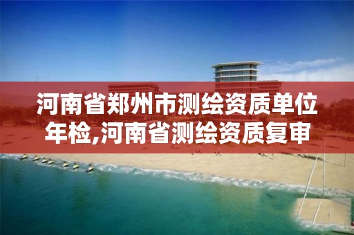 河南省郑州市测绘资质单位年检,河南省测绘资质复审换证